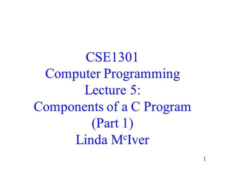 1 CSE1301 Computer Programming Lecture 5: Components of a C Program (Part 1) Linda M c Iver.