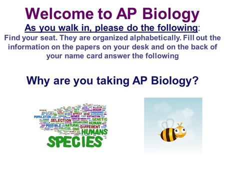 Welcome to AP Biology As you walk in, please do the following: Find your seat. They are organized alphabetically. Fill out the information on the papers.