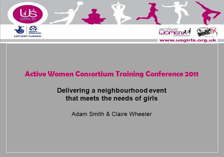Active Women Consortium Training Conference 2011 Delivering a neighbourhood event that meets the needs of girls Adam Smith & Claire Wheeler.