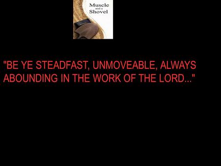 BE YE STEADFAST, UNMOVEABLE, ALWAYS ABOUNDING IN THE WORK OF THE LORD...