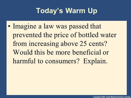 Copyright © 2004 South-Western/Thomson Learning Today’s Warm Up Imagine a law was passed that prevented the price of bottled water from increasing above.