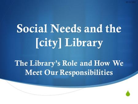 Social Needs and the [city] Library The Library’s Role and How We Meet Our Responsibilities 10/23/2012.