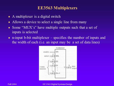 Fall 2004EE 3563 Digital Systems Design EE3563 Multiplexers  A multiplexer is a digital switch  Allows a device to select a single line from many  Some.