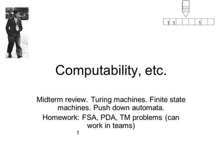 1 111 Computability, etc. Midterm review. Turing machines. Finite state machines. Push down automata. Homework: FSA, PDA, TM problems (can work in teams)