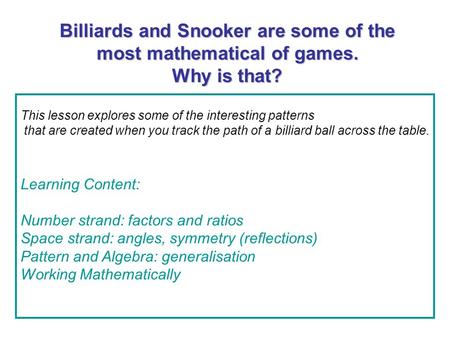 Billiards and Snooker are some of the most mathematical of games. Why is that? This lesson explores some of the interesting patterns that are created when.