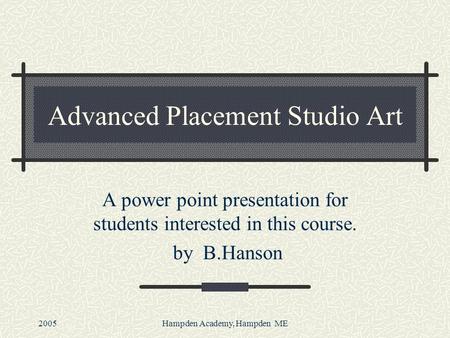 2005Hampden Academy, Hampden ME Advanced Placement Studio Art A power point presentation for students interested in this course. by B.Hanson.