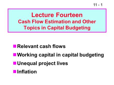 11 - 1 Lecture Fourteen Cash Flow Estimation and Other Topics in Capital Budgeting Relevant cash flows Working capital in capital budgeting Unequal project.