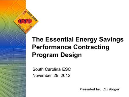 The Essential Energy Savings Performance Contracting Program Design South Carolina ESC November 29, 2012 Presented by: Jim Ploger.
