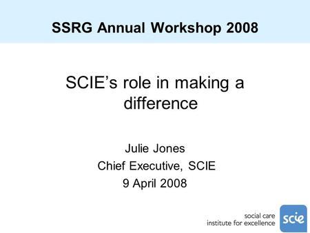 SSRG Annual Workshop 2008 SCIE’s role in making a difference Julie Jones Chief Executive, SCIE 9 April 2008.