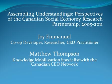 Assembling Understandings: Perspectives of the Canadian Social Economy Research Partnership, 2005-2011 Joy Emmanuel Co-op Developer, Researcher, CED Practitioner.