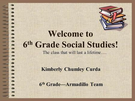 Welcome to 6 th Grade Social Studies! Kimberly Chumley Curda 6 th Grade—Armadillo Team The class that will last a lifetime….