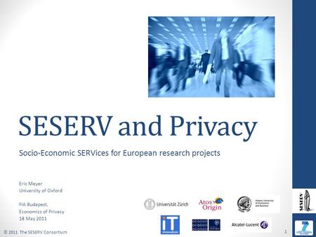 © 2011 The SESERV Consortium 1 SESERV and Privacy Socio-Economic SERVices for European research projects Eric Meyer University of Oxford FIA Budapest,