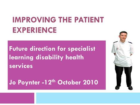 IMPROVING THE PATIENT EXPERIENCE Future direction for specialist learning disability health services Jo Poynter -12 th October 2010.