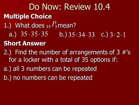 Do Now: Review 10.4 Multiple Choice 1.) What does mean? a.) b.) c.) Short Answer 2.) Find the number of arrangements of 3 #’s for a locker with a total.