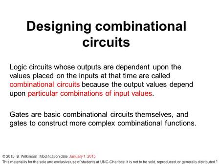 1 © 2015 B. Wilkinson Modification date: January 1, 2015 Designing combinational circuits Logic circuits whose outputs are dependent upon the values placed.