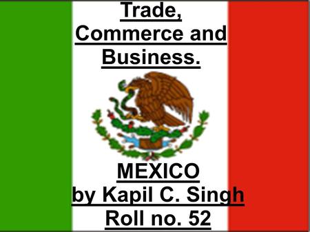 MEXICO by Kapil C. Singh Roll no. 52 Trade, Commerce and Business.