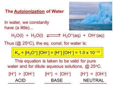 The Autoionization of Water In water, we constantly have (a little)... H 2 O(l) + H 2 O(l) H 3 O + (aq) + OH – (aq) Thus 25 o C), the eq. const. for.