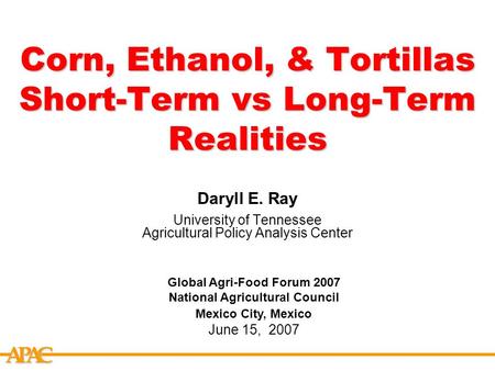 APCA Corn, Ethanol, & Tortillas Short-Term vs Long-Term Realities Daryll E. Ray University of Tennessee Agricultural Policy Analysis Center Global Agri-Food.