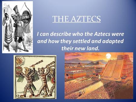 THE AZTECS I can describe who the Aztecs were and how they settled and adapted their new land.