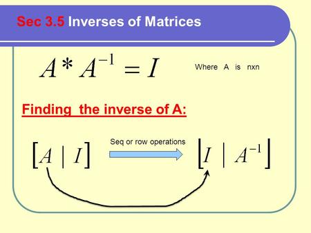 Sec 3.5 Inverses of Matrices Where A is nxn Finding the inverse of A: Seq or row operations.