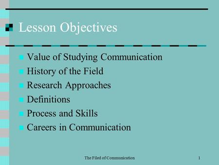The Filed of Communication1 Lesson Objectives Value of Studying Communication History of the Field Research Approaches Definitions Process and Skills Careers.
