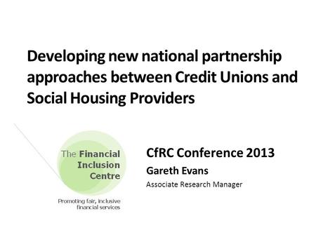 Developing new national partnership approaches between Credit Unions and Social Housing Providers CfRC Conference 2013 Gareth Evans Associate Research.