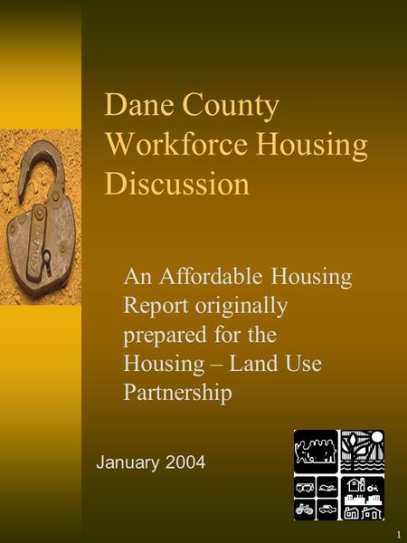 1 Dane County Workforce Housing Discussion An Affordable Housing Report originally prepared for the Housing – Land Use Partnership January 2004.