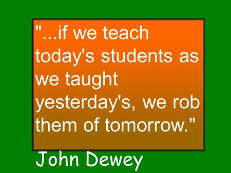 ...if we teach today's students as we taught yesterday's, we rob them of tomorrow. John Dewey.
