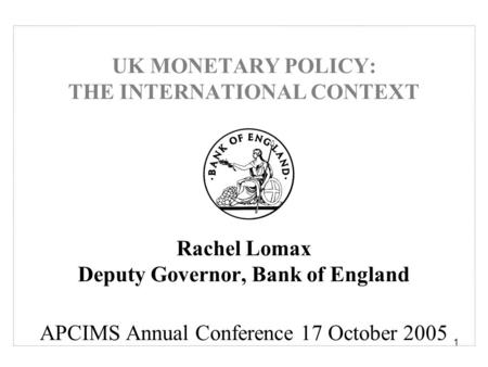 1 UK MONETARY POLICY: THE INTERNATIONAL CONTEXT Rachel Lomax Deputy Governor, Bank of England APCIMS Annual Conference 17 October 2005.