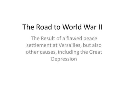 The Road to World War II The Result of a flawed peace settlement at Versailles, but also other causes, including the Great Depression.