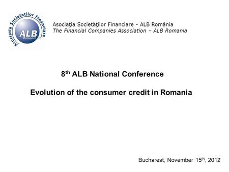 1 Asociaţia Societăţilor Financiare - ALB România The Financial Companies Association – ALB Romania 8 th ALB National Conference Evolution of the consumer.