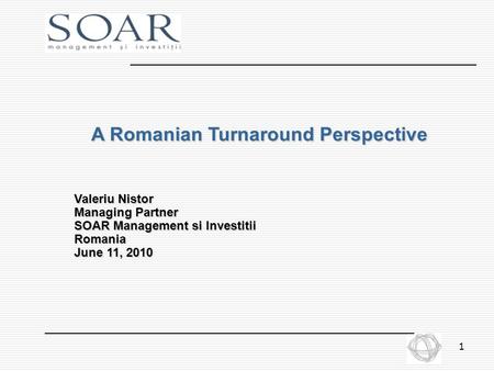 1 A Romanian Turnaround Perspective Valeriu Nistor Managing Partner SOAR Management si Investitii Romania June 11, 2010.