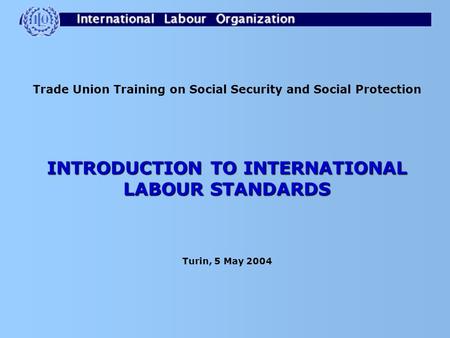Trade Union Training on Social Security and Social Protection INTRODUCTION TO INTERNATIONAL LABOUR STANDARDS Turin, 5 May 2004.