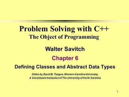 1 Problem Solving with C++ The Object of Programming Walter Savitch Chapter 6 Defining Classes and Abstract Data Types Slides by David B. Teague, Western.