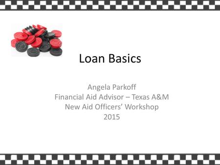 Loan Basics Angela Parkoff Financial Aid Advisor – Texas A&M New Aid Officers’ Workshop 2015.