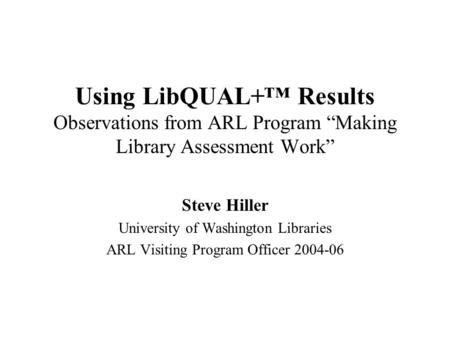 Using LibQUAL+™ Results Observations from ARL Program “Making Library Assessment Work” Steve Hiller University of Washington Libraries ARL Visiting Program.