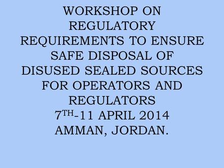WORKSHOP ON REGULATORY REQUIREMENTS TO ENSURE SAFE DISPOSAL OF DISUSED SEALED SOURCES FOR OPERATORS AND REGULATORS 7 TH -11 APRIL 2014 AMMAN, JORDAN.