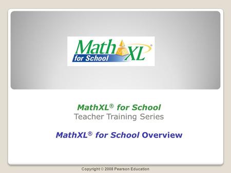 Copyright © 2008 Pearson Education MathXL ® for School Teacher Training Series MathXL ® for School Overview.