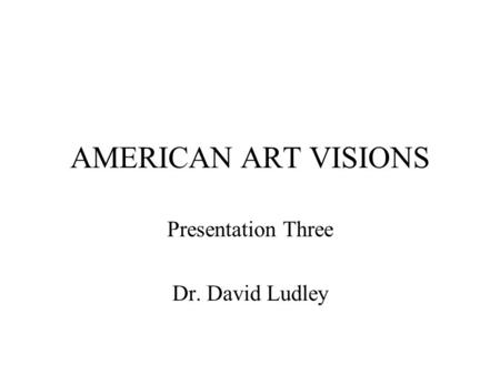AMERICAN ART VISIONS Presentation Three Dr. David Ludley.
