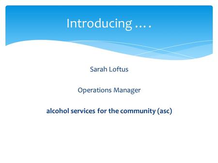 Sarah Loftus Operations Manager alcohol services for the community (asc) Introducing ….