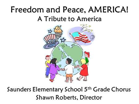 Freedom and Peace, AMERICA! A Tribute to America Saunders Elementary School 5 th Grade Chorus Shawn Roberts, Director.