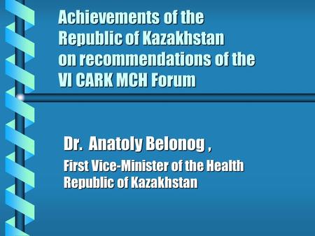 Achievements of the Republic of Kazakhstan on recommendations of the VI CARK MCH Forum Dr. Anatoly Belonog, First Vice-Minister of the Health Republic.