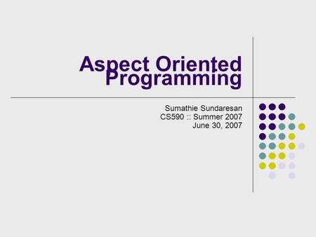 Aspect Oriented Programming Sumathie Sundaresan CS590 :: Summer 2007 June 30, 2007.