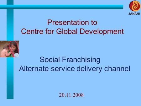 JANANI Social Franchising Alternate service delivery channel Presentation to Centre for Global Development 20.11.2008.