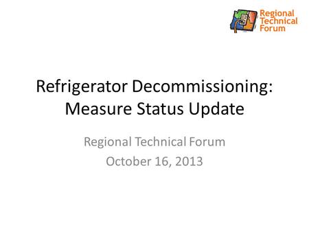 Refrigerator Decommissioning: Measure Status Update Regional Technical Forum October 16, 2013.