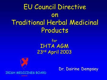EU Council Directive on Traditional Herbal Medicinal Products Dr. Dairine Dempsey IRISH MEDICINES BOARD for IHTA AGM 23 rd April 2003.