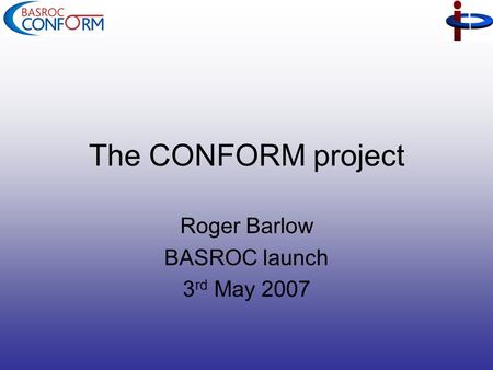 The CONFORM project Roger Barlow BASROC launch 3 rd May 2007.