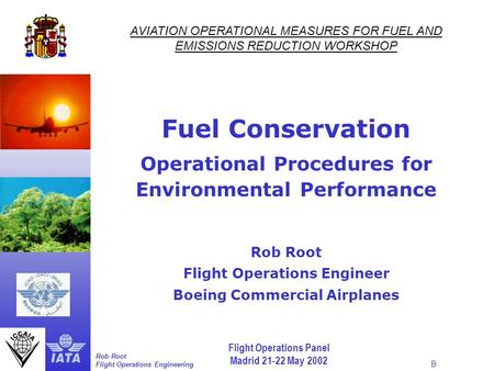 Flight Operations Panel Madrid 21-22 May 2002 Rob Root Flight Operations Engineering B AVIATION OPERATIONAL MEASURES FOR FUEL AND EMISSIONS REDUCTION WORKSHOP.