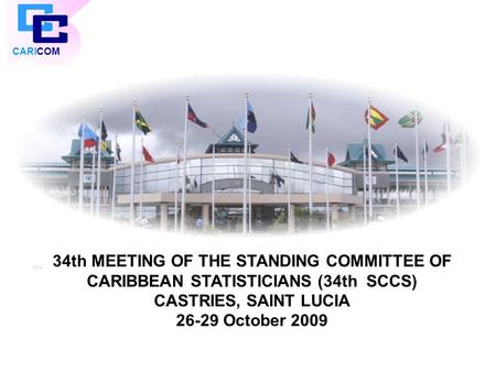 CARICOM 34th MEETING OF THE STANDING COMMITTEE OF CARIBBEAN STATISTICIANS (34th SCCS) CASTRIES, SAINT LUCIA 26-29 October 2009.