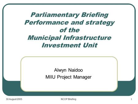 30 August 2005NCOP Briefing 1 Parliamentary Briefing Performance and strategy of the Municipal Infrastructure Investment Unit Alwyn Naidoo MIIU Project.